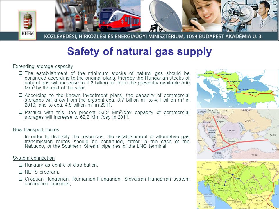 Safety of natural gas supply Extending storage capacity  The establishment of the minimum stocks of natural gas should be continued according to the original plans, thereby the Hungarian stocks of natural gas will increase to 1,2 billion m 3 from the presently available 500 Mm 3 by the end of the year;  According to the known investment plans, the capacity of commercial storages will grow from the present cca.