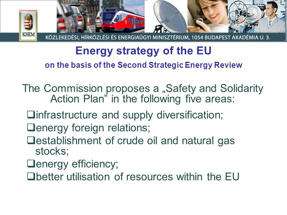 Energy strategy of the EU on the basis of the Second Strategic Energy Review The Commission proposes a „Safety and Solidarity Action Plan in the following five areas:  infrastructure and supply diversification;  energy foreign relations;  establishment of crude oil and natural gas stocks;  energy efficiency;  better utilisation of resources within the EU