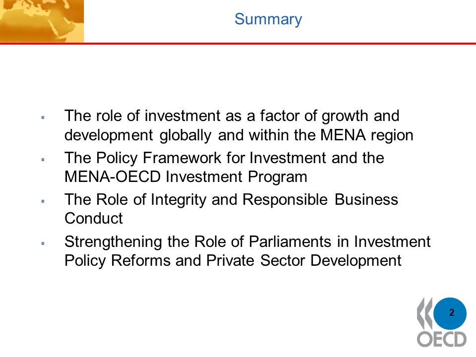 2 Summary  The role of investment as a factor of growth and development globally and within the MENA region  The Policy Framework for Investment and the MENA-OECD Investment Program  The Role of Integrity and Responsible Business Conduct  Strengthening the Role of Parliaments in Investment Policy Reforms and Private Sector Development