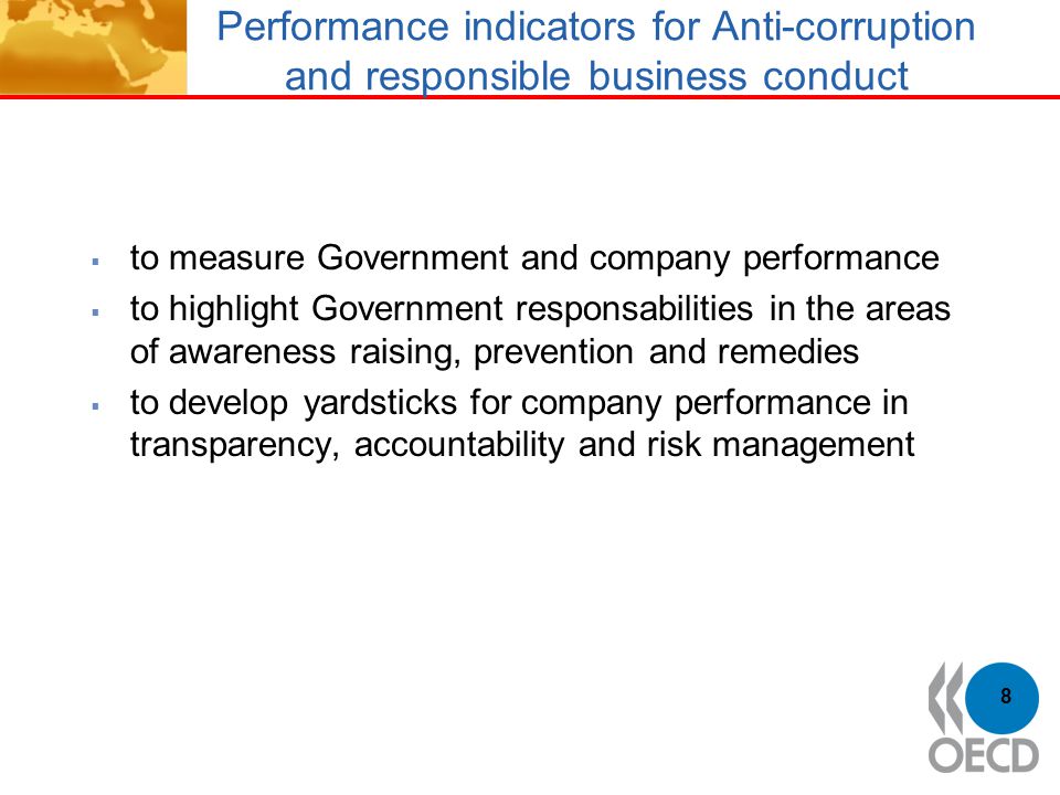 Performance indicators for Anti-corruption and responsible business conduct  to measure Government and company performance  to highlight Government responsabilities in the areas of awareness raising, prevention and remedies  to develop yardsticks for company performance in transparency, accountability and risk management 8
