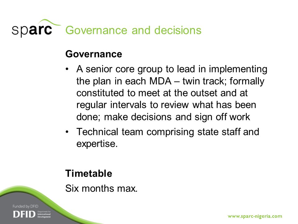 Governance and decisions Governance A senior core group to lead in implementing the plan in each MDA – twin track; formally constituted to meet at the outset and at regular intervals to review what has been done; make decisions and sign off work Technical team comprising state staff and expertise.