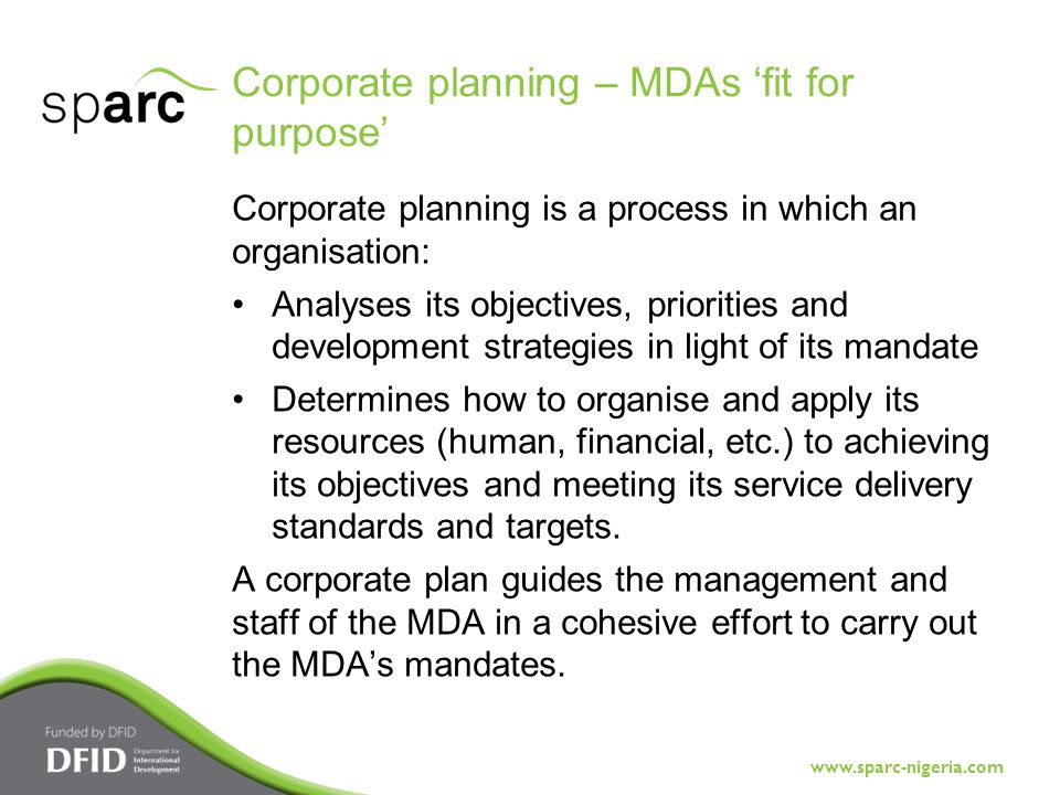 Corporate planning – MDAs ‘fit for purpose’ Corporate planning is a process in which an organisation: Analyses its objectives, priorities and development strategies in light of its mandate Determines how to organise and apply its resources (human, financial, etc.) to achieving its objectives and meeting its service delivery standards and targets.