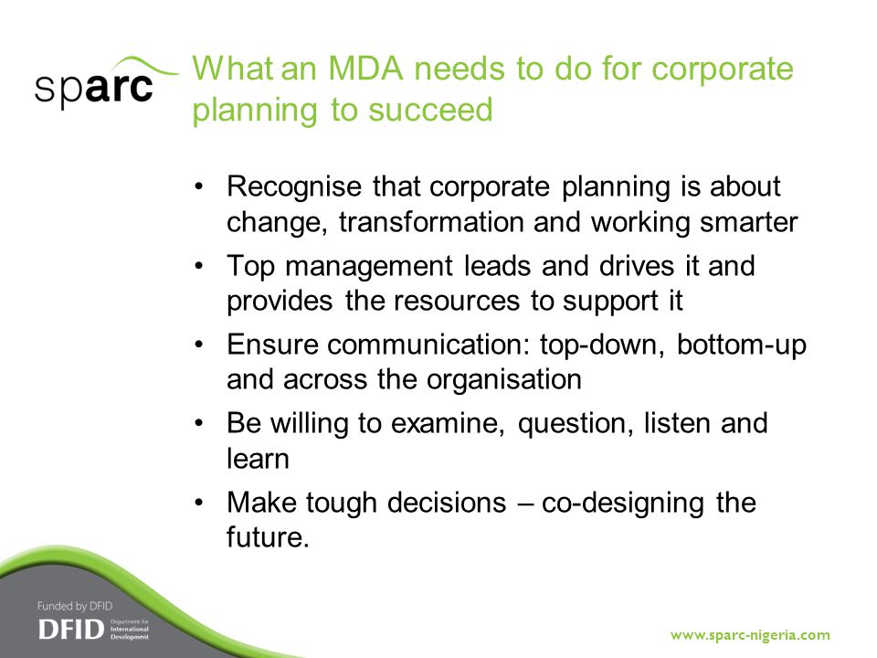 What an MDA needs to do for corporate planning to succeed Recognise that corporate planning is about change, transformation and working smarter Top management leads and drives it and provides the resources to support it Ensure communication: top-down, bottom-up and across the organisation Be willing to examine, question, listen and learn Make tough decisions – co-designing the future.