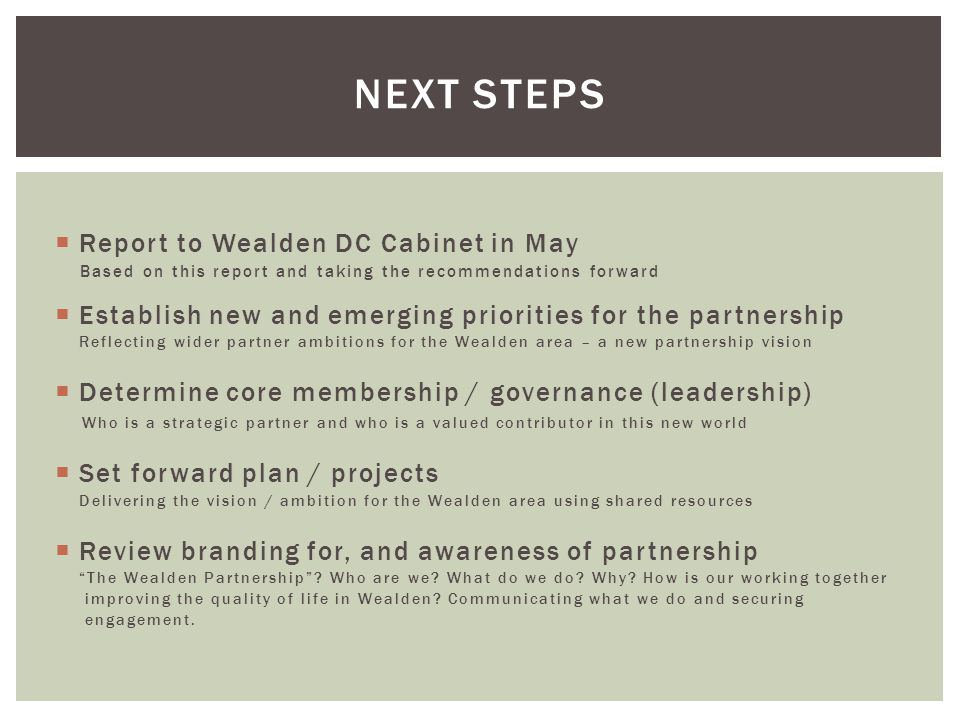  Report to Wealden DC Cabinet in May Based on this report and taking the recommendations forward  Establish new and emerging priorities for the partnership Reflecting wider partner ambitions for the Wealden area – a new partnership vision  Determine core membership / governance (leadership) Who is a strategic partner and who is a valued contributor in this new world  Set forward plan / projects Delivering the vision / ambition for the Wealden area using shared resources  Review branding for, and awareness of partnership The Wealden Partnership .