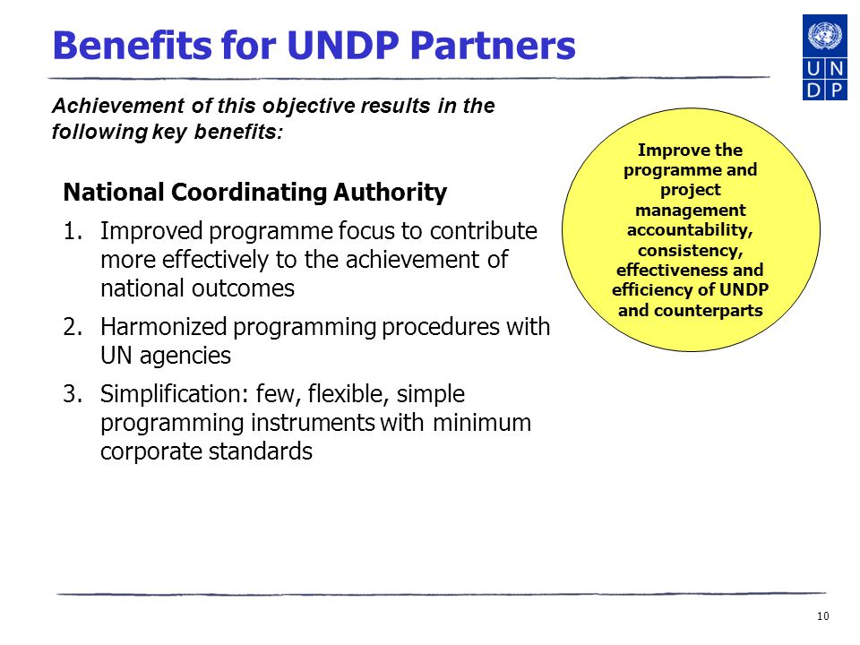 10 Benefits for UNDP Partners National Coordinating Authority 1.Improved programme focus to contribute more effectively to the achievement of national outcomes 2.Harmonized programming procedures with UN agencies 3.Simplification: few, flexible, simple programming instruments with minimum corporate standards Improve the programme and project management accountability, consistency, effectiveness and efficiency of UNDP and counterparts Achievement of this objective results in the following key benefits:
