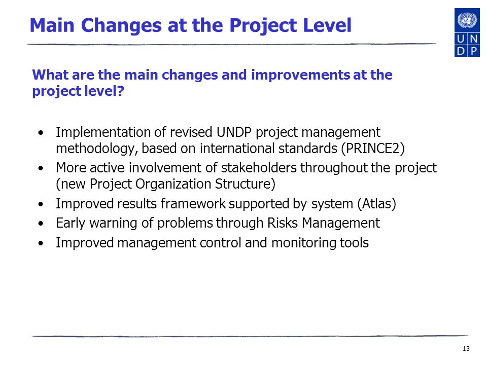 13 Main Changes at the Project Level Implementation of revised UNDP project management methodology, based on international standards (PRINCE2) More active involvement of stakeholders throughout the project (new Project Organization Structure) Improved results framework supported by system (Atlas) Early warning of problems through Risks Management Improved management control and monitoring tools What are the main changes and improvements at the project level