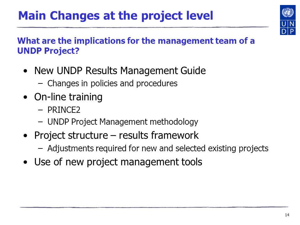 14 Main Changes at the project level New UNDP Results Management Guide –Changes in policies and procedures On-line training –PRINCE2 –UNDP Project Management methodology Project structure – results framework –Adjustments required for new and selected existing projects Use of new project management tools What are the implications for the management team of a UNDP Project