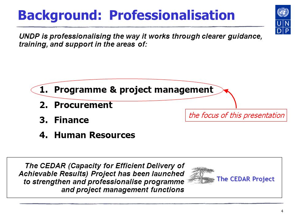 4 Background: Professionalisation 1.Programme & project management 2.Procurement 3.Finance 4.Human Resources the focus of this presentation UNDP is professionalising the way it works through clearer guidance, training, and support in the areas of: The CEDAR (Capacity for Efficient Delivery of Achievable Results) Project has been launched to strengthen and professionalise programme and project management functions The CEDAR Project