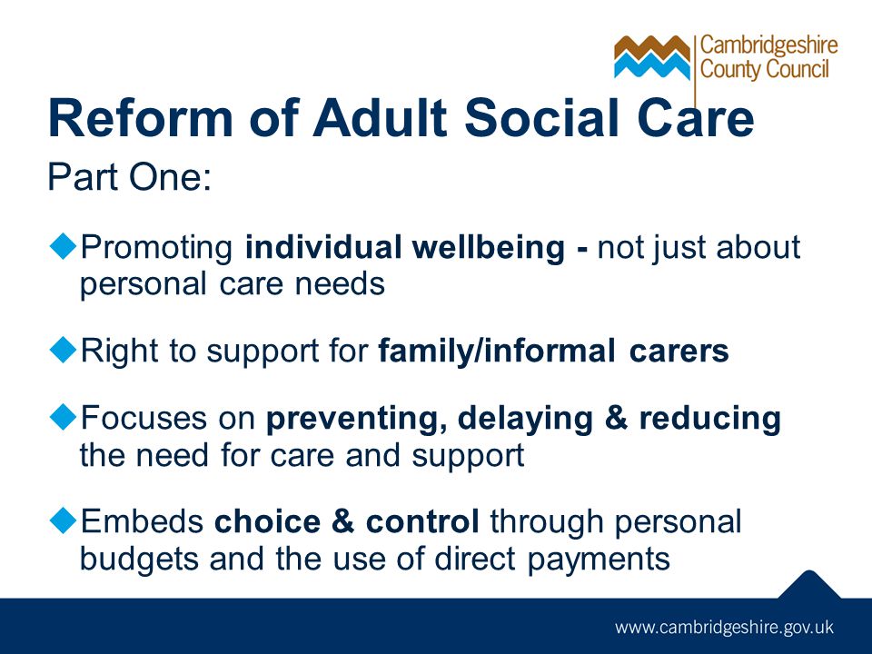 Reform of Adult Social Care Part One:  Promoting individual wellbeing - not just about personal care needs  Right to support for family/informal carers  Focuses on preventing, delaying & reducing the need for care and support  Embeds choice & control through personal budgets and the use of direct payments