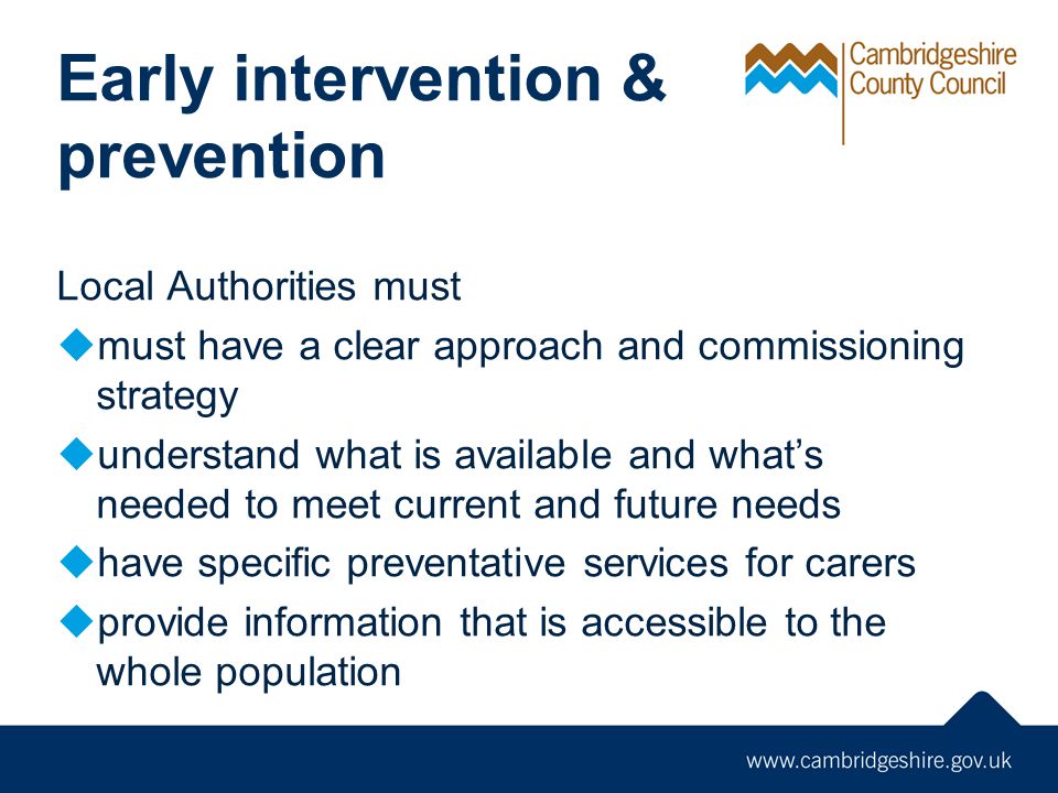 Early intervention & prevention Local Authorities must  must have a clear approach and commissioning strategy  understand what is available and what’s needed to meet current and future needs  have specific preventative services for carers  provide information that is accessible to the whole population