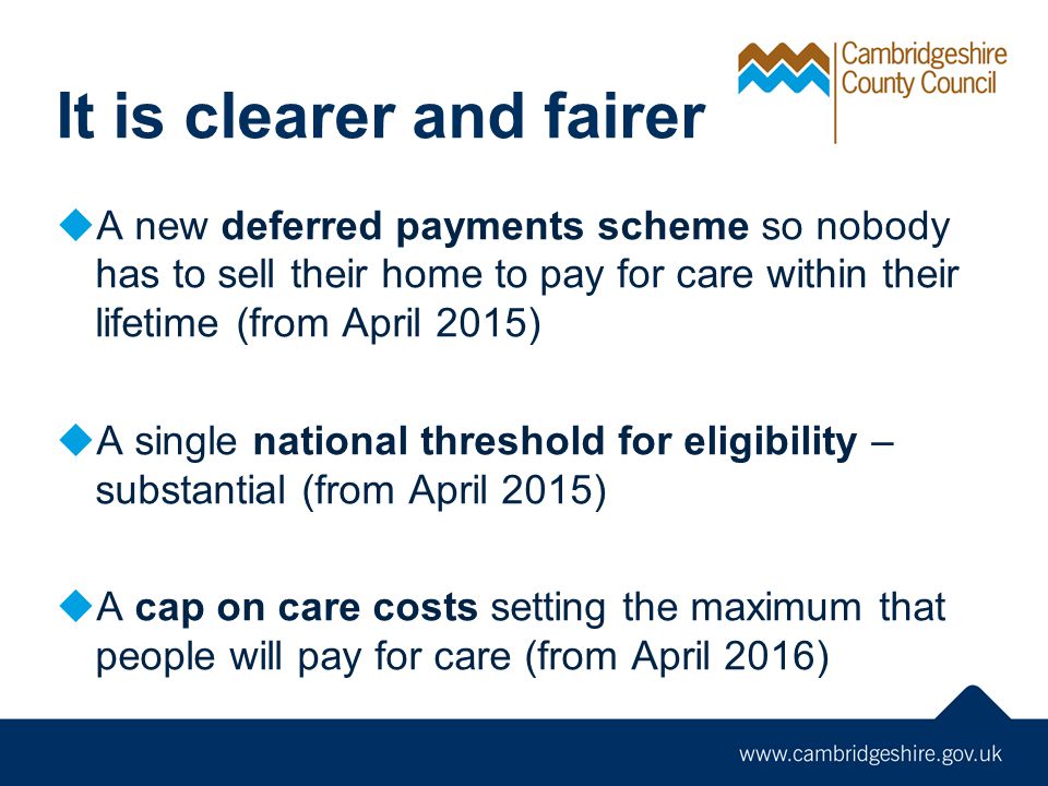 It is clearer and fairer  A new deferred payments scheme so nobody has to sell their home to pay for care within their lifetime (from April 2015)  A single national threshold for eligibility – substantial (from April 2015)  A cap on care costs setting the maximum that people will pay for care (from April 2016)