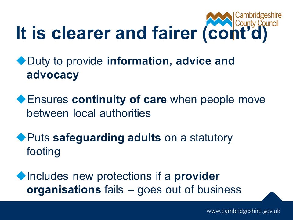 It is clearer and fairer (cont’d)  Duty to provide information, advice and advocacy  Ensures continuity of care when people move between local authorities  Puts safeguarding adults on a statutory footing  Includes new protections if a provider organisations fails – goes out of business