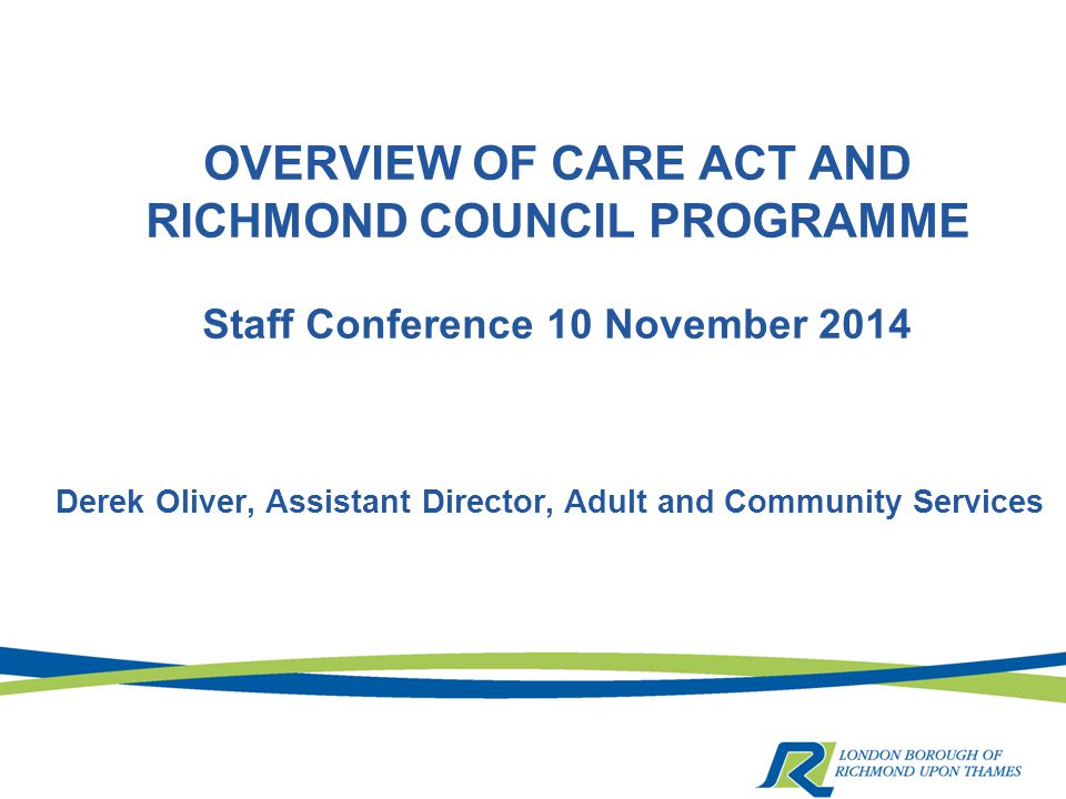 OVERVIEW OF CARE ACT AND RICHMOND COUNCIL PROGRAMME Staff Conference 10 November 2014 Derek Oliver, Assistant Director, Adult and Community Services
