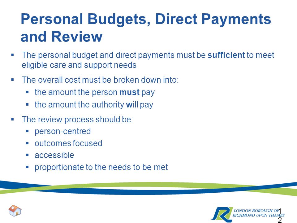 Personal Budgets, Direct Payments and Review  The personal budget and direct payments must be sufficient to meet eligible care and support needs  The overall cost must be broken down into:  the amount the person must pay  the amount the authority will pay  The review process should be:  person-centred  outcomes focused  accessible  proportionate to the needs to be met 12