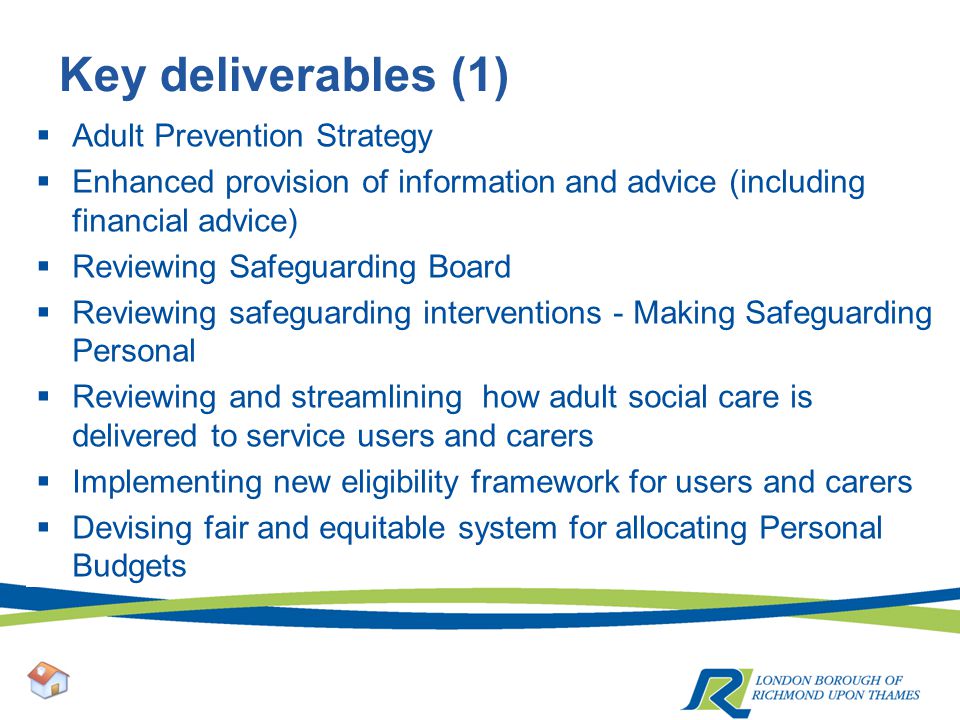 Key deliverables (1)  Adult Prevention Strategy  Enhanced provision of information and advice (including financial advice)  Reviewing Safeguarding Board  Reviewing safeguarding interventions - Making Safeguarding Personal  Reviewing and streamlining how adult social care is delivered to service users and carers  Implementing new eligibility framework for users and carers  Devising fair and equitable system for allocating Personal Budgets