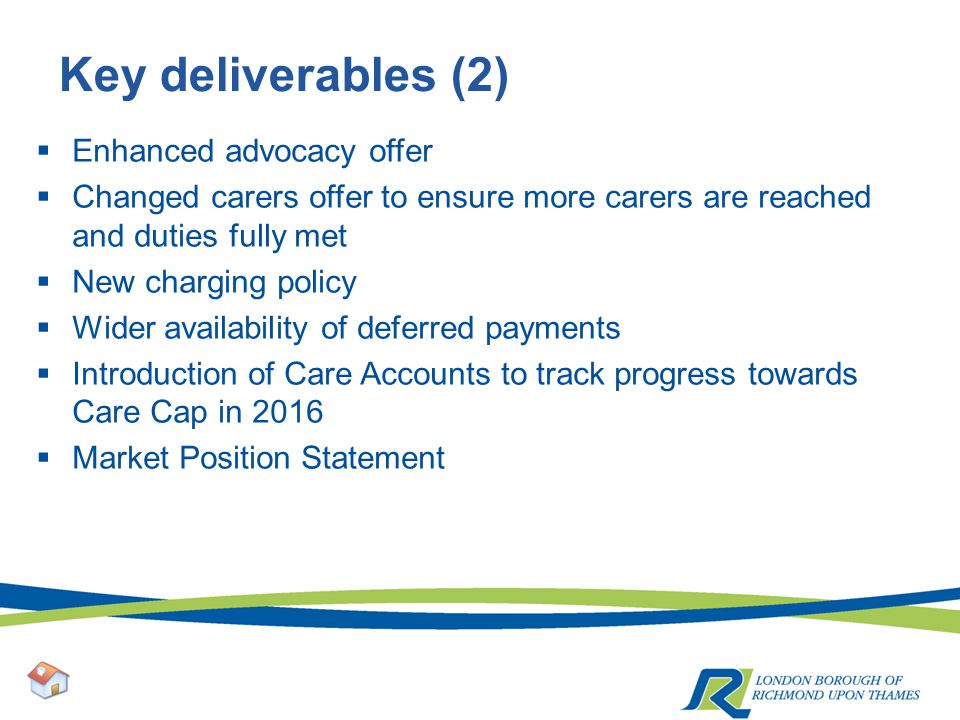 Key deliverables (2)  Enhanced advocacy offer  Changed carers offer to ensure more carers are reached and duties fully met  New charging policy  Wider availability of deferred payments  Introduction of Care Accounts to track progress towards Care Cap in 2016  Market Position Statement