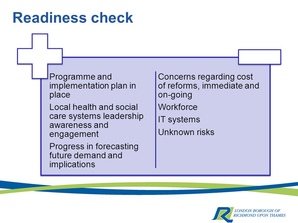 Readiness check Programme and implementation plan in place Local health and social care systems leadership awareness and engagement Progress in forecasting future demand and implications Concerns regarding cost of reforms, immediate and on-going Workforce IT systems Unknown risks