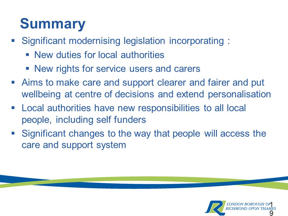 Summary  Significant modernising legislation incorporating :  New duties for local authorities  New rights for service users and carers  Aims to make care and support clearer and fairer and put wellbeing at centre of decisions and extend personalisation  Local authorities have new responsibilities to all local people, including self funders  Significant changes to the way that people will access the care and support system 19