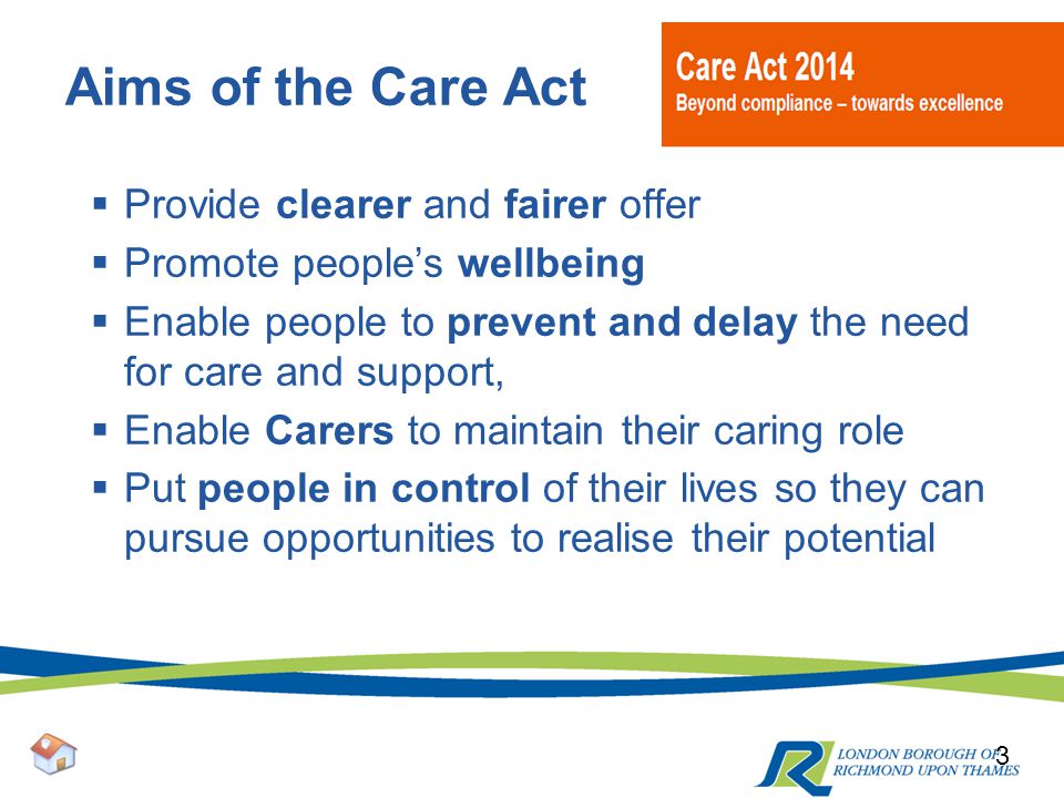 Aims of the Care Act  Provide clearer and fairer offer  Promote people’s wellbeing  Enable people to prevent and delay the need for care and support,  Enable Carers to maintain their caring role  Put people in control of their lives so they can pursue opportunities to realise their potential 3