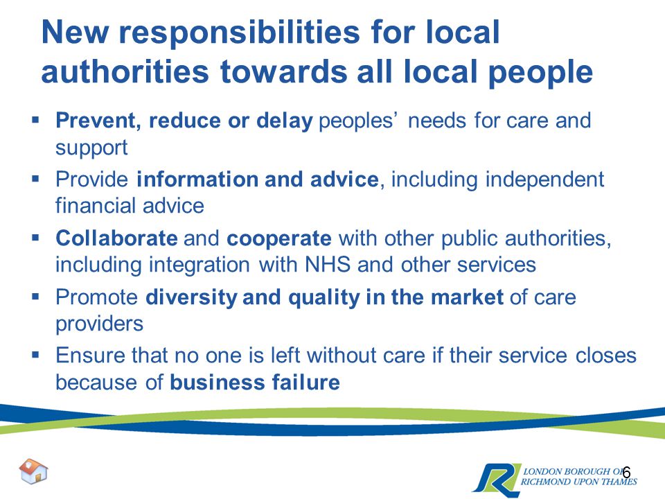 New responsibilities for local authorities towards all local people  Prevent, reduce or delay peoples’ needs for care and support  Provide information and advice, including independent financial advice  Collaborate and cooperate with other public authorities, including integration with NHS and other services  Promote diversity and quality in the market of care providers  Ensure that no one is left without care if their service closes because of business failure 6