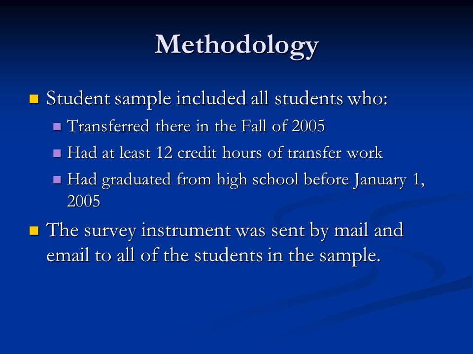 Methodology Student sample included all students who: Student sample included all students who: Transferred there in the Fall of 2005 Transferred there in the Fall of 2005 Had at least 12 credit hours of transfer work Had at least 12 credit hours of transfer work Had graduated from high school before January 1, 2005 Had graduated from high school before January 1, 2005 The survey instrument was sent by mail and  to all of the students in the sample.