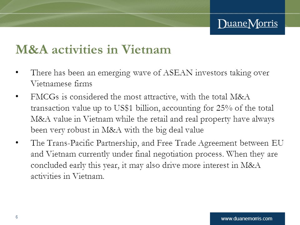 M&A activities in Vietnam There has been an emerging wave of ASEAN investors taking over Vietnamese firms FMCGs is considered the most attractive, with the total M&A transaction value up to US$1 billion, accounting for 25% of the total M&A value in Vietnam while the retail and real property have always been very robust in M&A with the big deal value The Trans-Pacific Partnership, and Free Trade Agreement between EU and Vietnam currently under final negotiation process.
