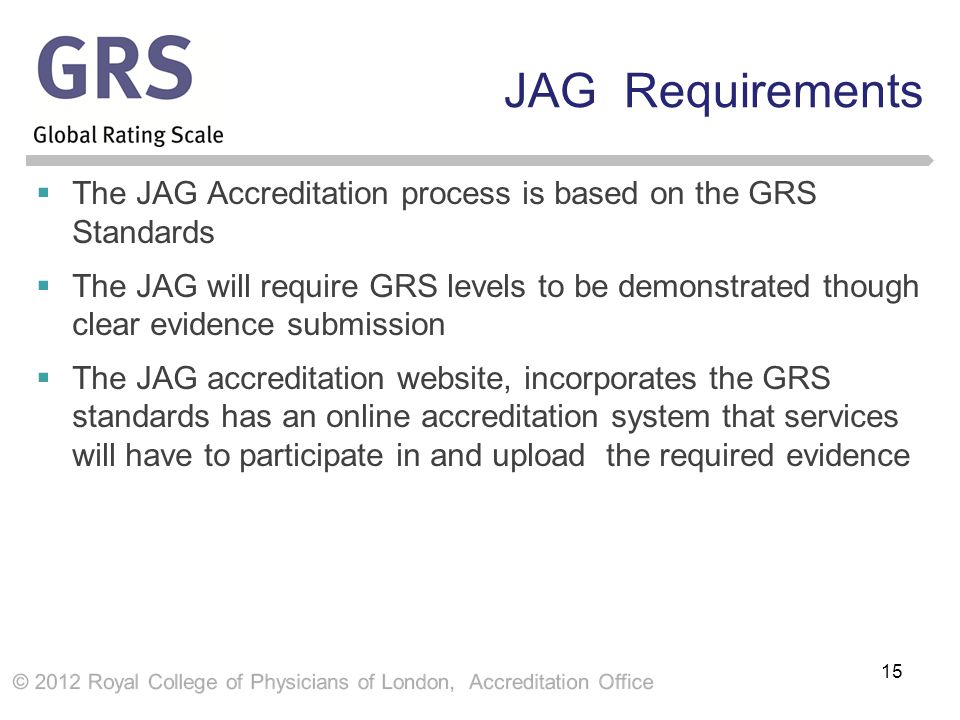 JAG Requirements  The JAG Accreditation process is based on the GRS Standards  The JAG will require GRS levels to be demonstrated though clear evidence submission  The JAG accreditation website, incorporates the GRS standards has an online accreditation system that services will have to participate in and upload the required evidence 15