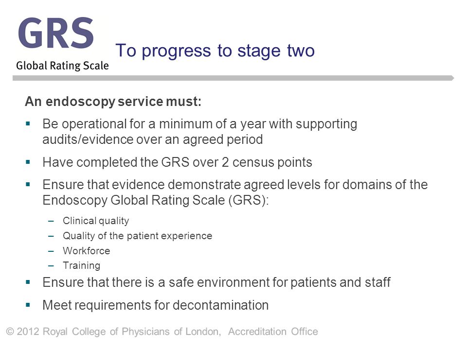 To progress to stage two An endoscopy service must:  Be operational for a minimum of a year with supporting audits/evidence over an agreed period  Have completed the GRS over 2 census points  Ensure that evidence demonstrate agreed levels for domains of the Endoscopy Global Rating Scale (GRS): –Clinical quality –Quality of the patient experience –Workforce –Training  Ensure that there is a safe environment for patients and staff  Meet requirements for decontamination