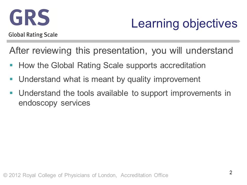 Learning objectives After reviewing this presentation, you will understand  How the Global Rating Scale supports accreditation  Understand what is meant by quality improvement  Understand the tools available to support improvements in endoscopy services 2