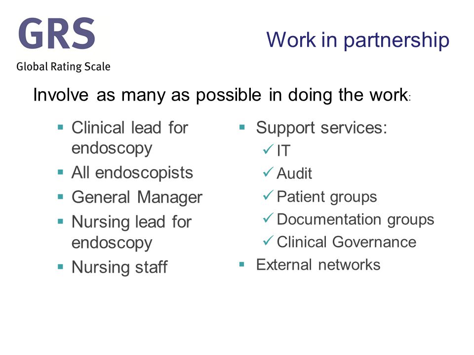 Work in partnership  Clinical lead for endoscopy  All endoscopists  General Manager  Nursing lead for endoscopy  Nursing staff  Support services: IT Audit Patient groups Documentation groups Clinical Governance  External networks Involve as many as possible in doing the work :