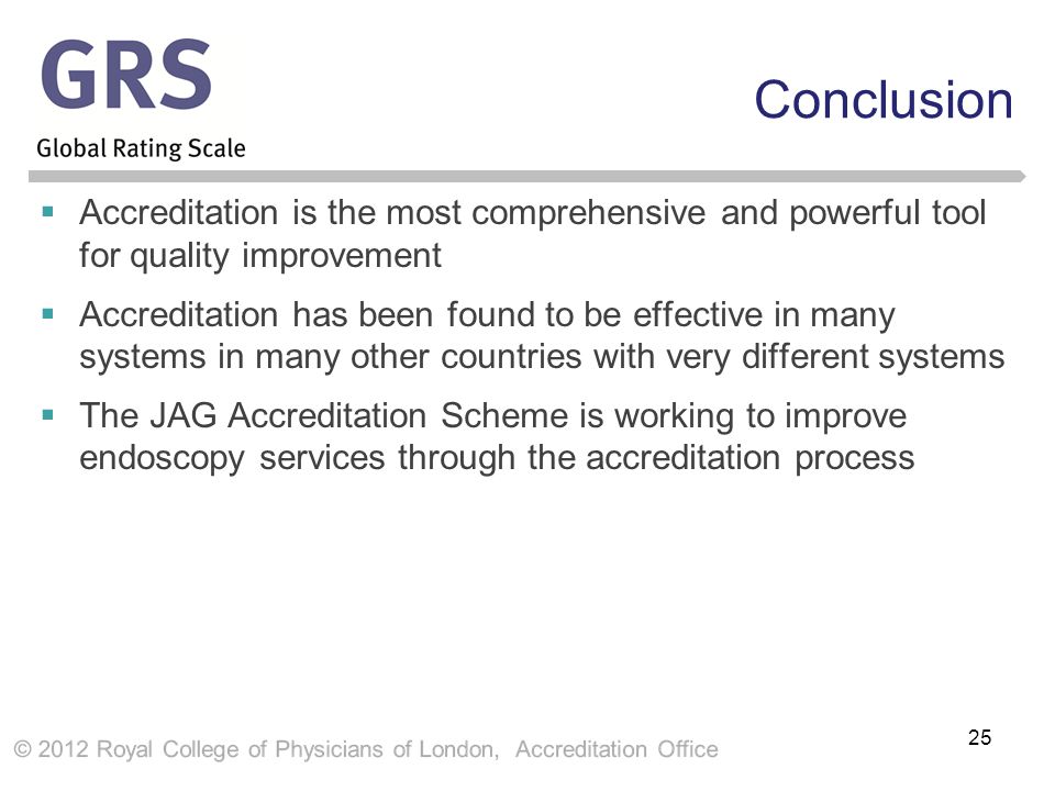 Conclusion  Accreditation is the most comprehensive and powerful tool for quality improvement  Accreditation has been found to be effective in many systems in many other countries with very different systems  The JAG Accreditation Scheme is working to improve endoscopy services through the accreditation process 25