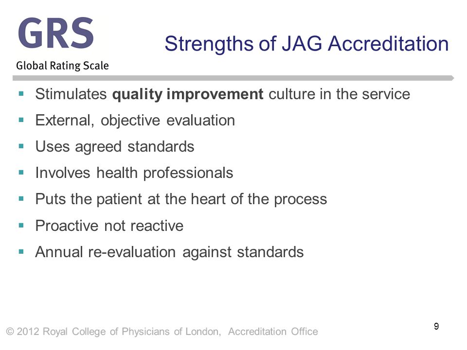 Strengths of JAG Accreditation  Stimulates quality improvement culture in the service  External, objective evaluation  Uses agreed standards  Involves health professionals  Puts the patient at the heart of the process  Proactive not reactive  Annual re-evaluation against standards 9