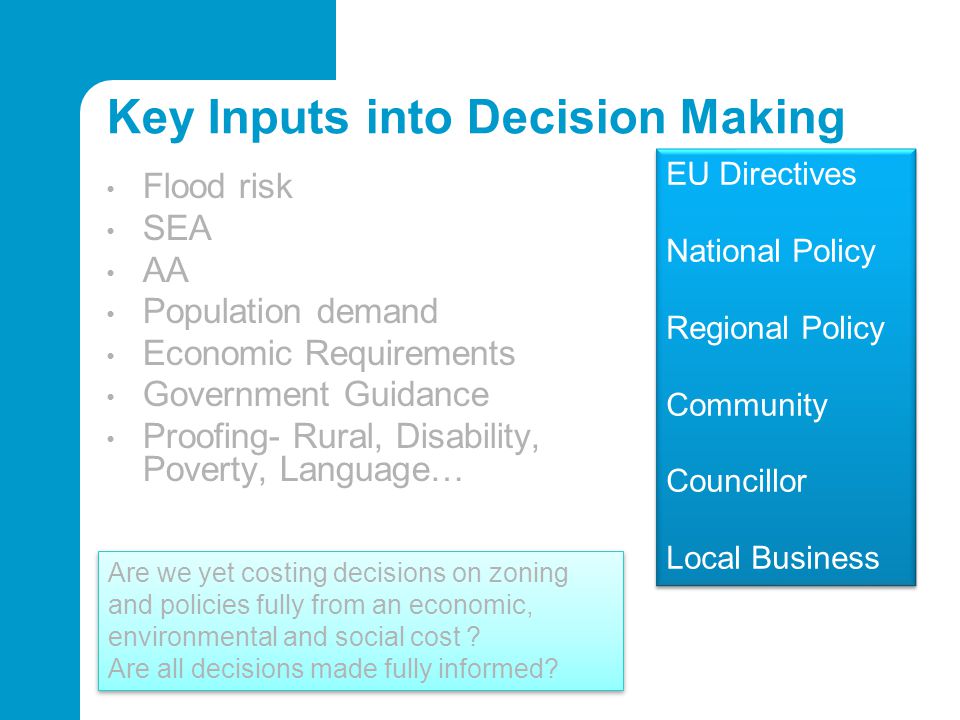 Key Inputs into Decision Making Flood risk SEA AA Population demand Economic Requirements Government Guidance Proofing- Rural, Disability, Poverty, Language… EU Directives National Policy Regional Policy Community Councillor Local Business EU Directives National Policy Regional Policy Community Councillor Local Business Are we yet costing decisions on zoning and policies fully from an economic, environmental and social cost .
