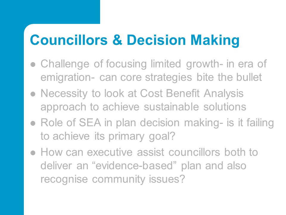 Councillors & Decision Making Challenge of focusing limited growth- in era of emigration- can core strategies bite the bullet Necessity to look at Cost Benefit Analysis approach to achieve sustainable solutions Role of SEA in plan decision making- is it failing to achieve its primary goal.