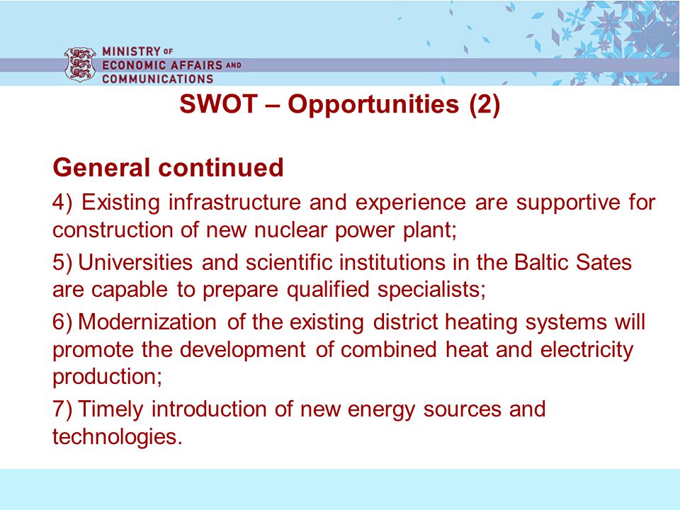 SWOT – Opportunities (2) General continued 4) Existing infrastructure and experience are supportive for construction of new nuclear power plant; 5) Universities and scientific institutions in the Baltic Sates are capable to prepare qualified specialists; 6) Modernization of the existing district heating systems will promote the development of combined heat and electricity production; 7) Timely introduction of new energy sources and technologies.