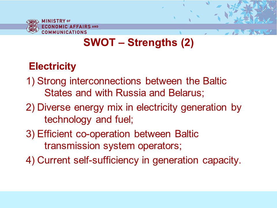 SWOT – Strengths (2) Electricity 1) Strong interconnections between the Baltic States and with Russia and Belarus; 2) Diverse energy mix in electricity generation by technology and fuel; 3) Efficient co-operation between Baltic transmission system operators; 4) Current self-sufficiency in generation capacity.