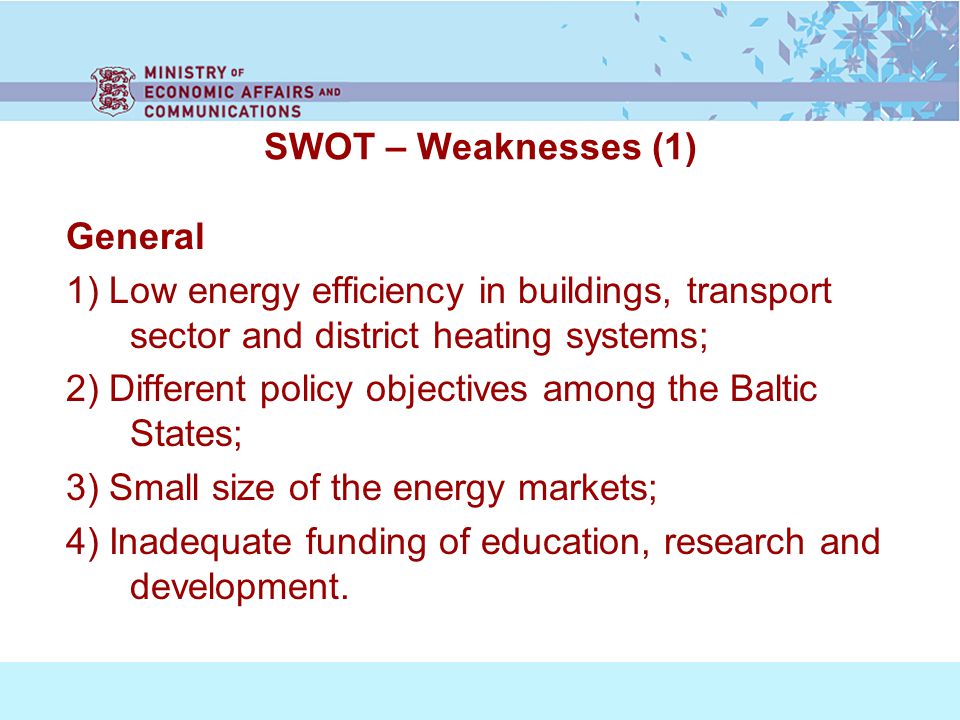 SWOT – Weaknesses (1) General 1) Low energy efficiency in buildings, transport sector and district heating systems; 2) Different policy objectives among the Baltic States; 3) Small size of the energy markets; 4) Inadequate funding of education, research and development.