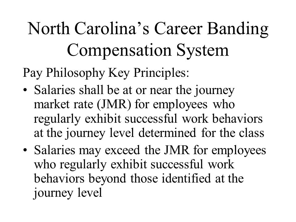 North Carolina’s Career Banding Compensation System Pay Philosophy Key Principles: Salaries shall be at or near the journey market rate (JMR) for employees who regularly exhibit successful work behaviors at the journey level determined for the class Salaries may exceed the JMR for employees who regularly exhibit successful work behaviors beyond those identified at the journey level