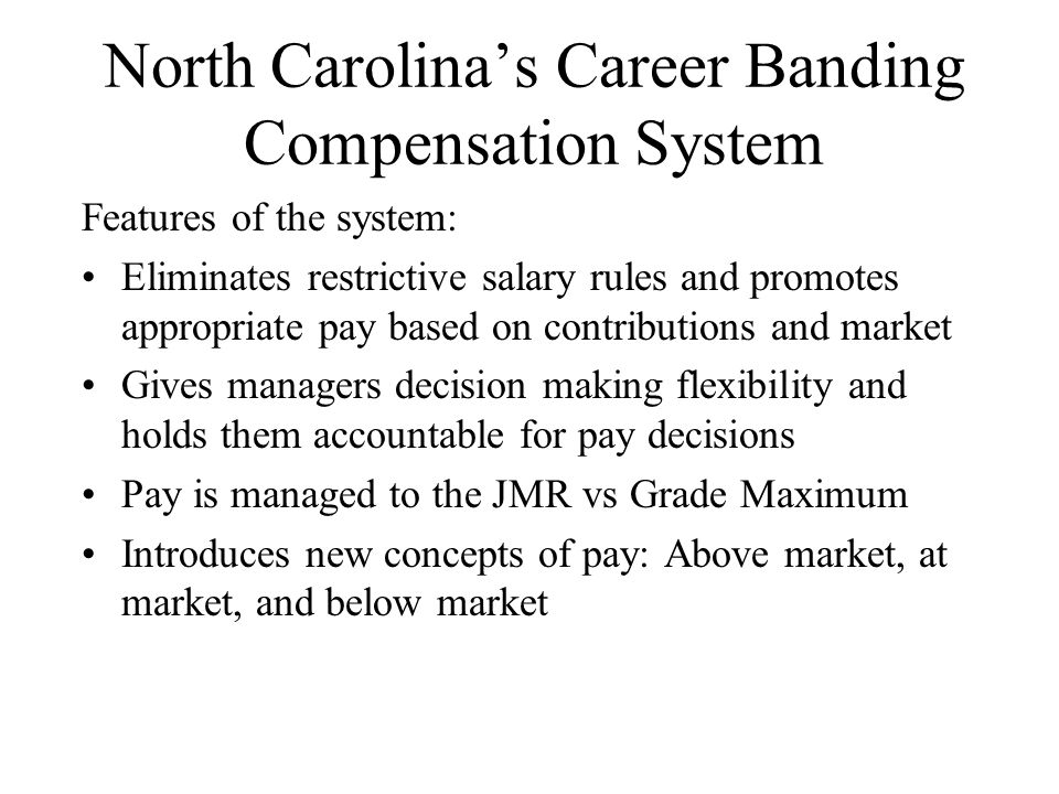 North Carolina’s Career Banding Compensation System Features of the system: Eliminates restrictive salary rules and promotes appropriate pay based on contributions and market Gives managers decision making flexibility and holds them accountable for pay decisions Pay is managed to the JMR vs Grade Maximum Introduces new concepts of pay: Above market, at market, and below market
