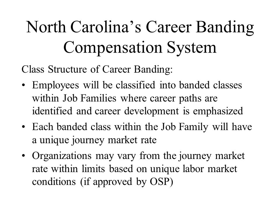 North Carolina’s Career Banding Compensation System Class Structure of Career Banding: Employees will be classified into banded classes within Job Families where career paths are identified and career development is emphasized Each banded class within the Job Family will have a unique journey market rate Organizations may vary from the journey market rate within limits based on unique labor market conditions (if approved by OSP)