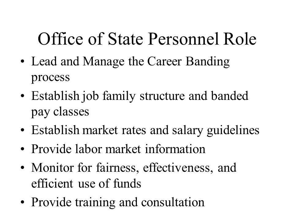 Office of State Personnel Role Lead and Manage the Career Banding process Establish job family structure and banded pay classes Establish market rates and salary guidelines Provide labor market information Monitor for fairness, effectiveness, and efficient use of funds Provide training and consultation