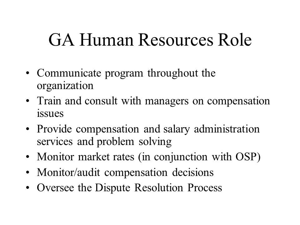 GA Human Resources Role Communicate program throughout the organization Train and consult with managers on compensation issues Provide compensation and salary administration services and problem solving Monitor market rates (in conjunction with OSP) Monitor/audit compensation decisions Oversee the Dispute Resolution Process