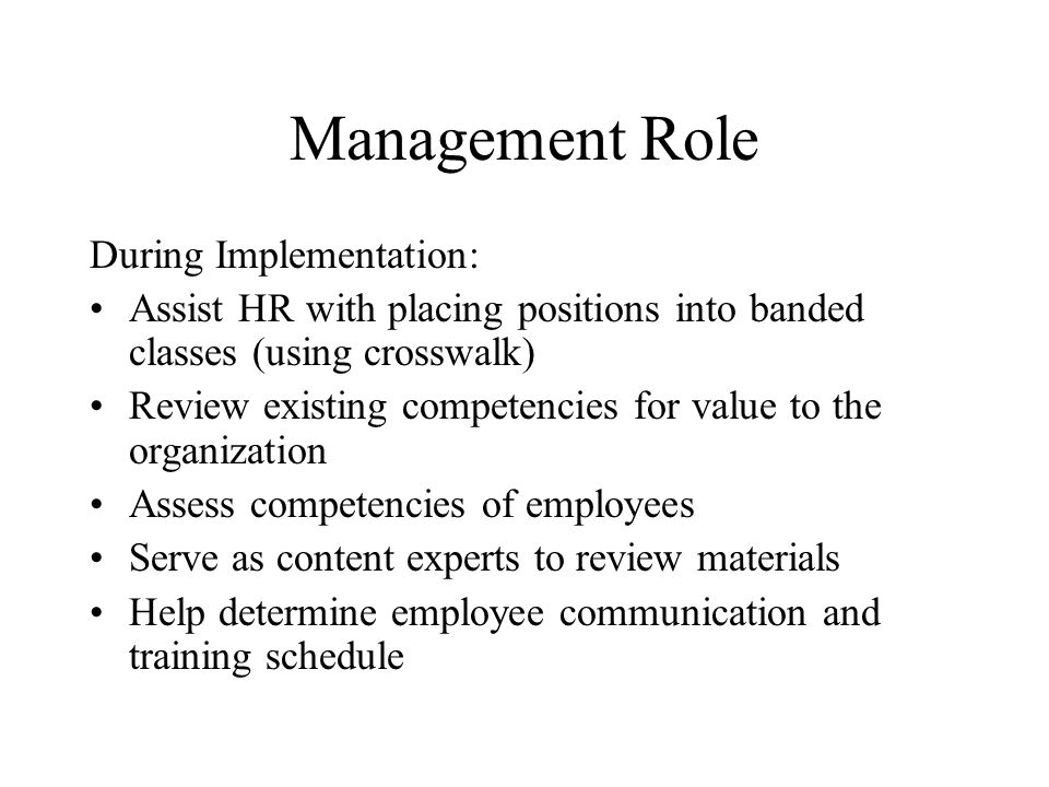Management Role During Implementation: Assist HR with placing positions into banded classes (using crosswalk) Review existing competencies for value to the organization Assess competencies of employees Serve as content experts to review materials Help determine employee communication and training schedule