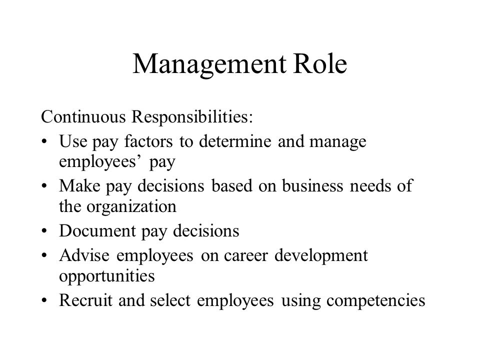 Management Role Continuous Responsibilities: Use pay factors to determine and manage employees’ pay Make pay decisions based on business needs of the organization Document pay decisions Advise employees on career development opportunities Recruit and select employees using competencies