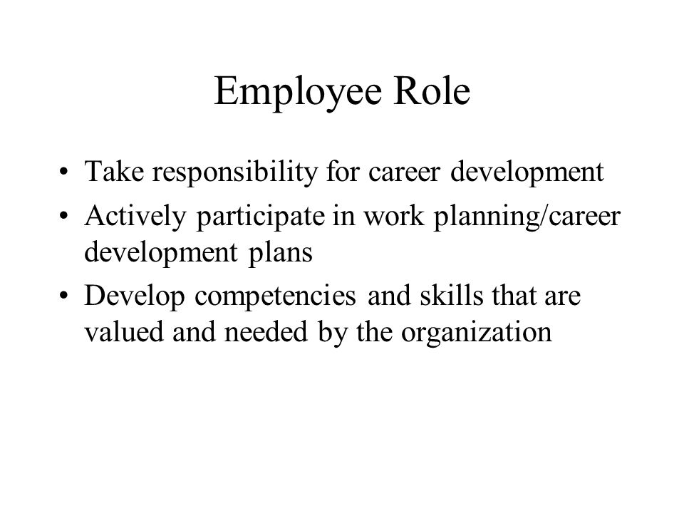 Employee Role Take responsibility for career development Actively participate in work planning/career development plans Develop competencies and skills that are valued and needed by the organization