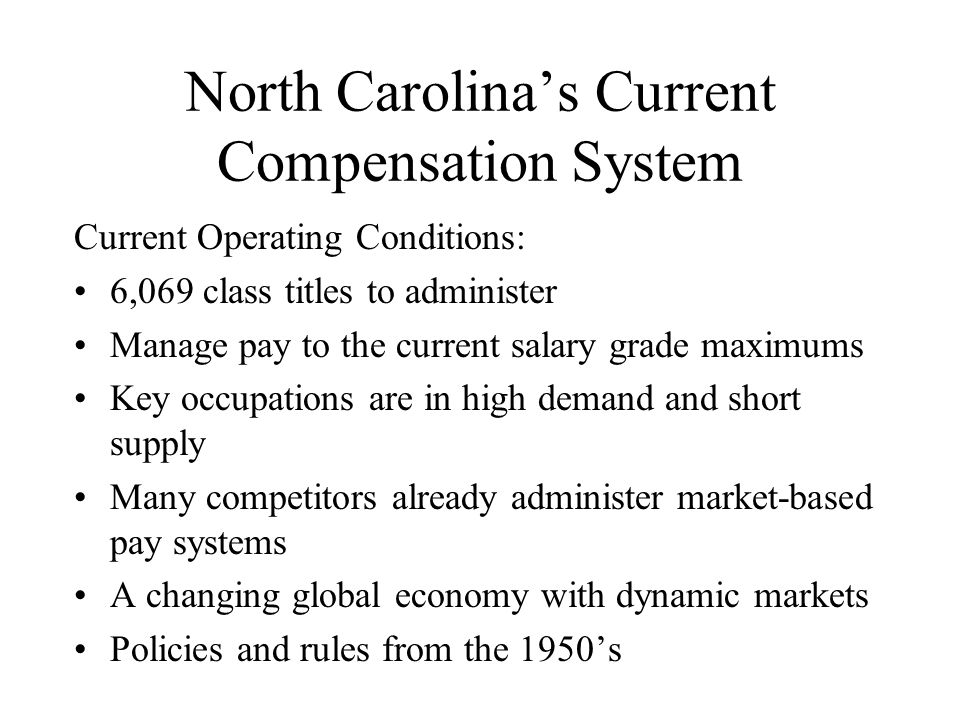North Carolina’s Current Compensation System Current Operating Conditions: 6,069 class titles to administer Manage pay to the current salary grade maximums Key occupations are in high demand and short supply Many competitors already administer market-based pay systems A changing global economy with dynamic markets Policies and rules from the 1950’s