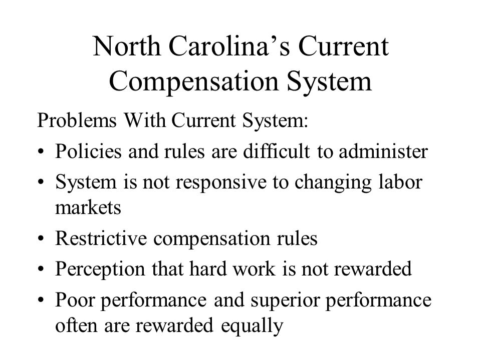 North Carolina’s Current Compensation System Problems With Current System: Policies and rules are difficult to administer System is not responsive to changing labor markets Restrictive compensation rules Perception that hard work is not rewarded Poor performance and superior performance often are rewarded equally