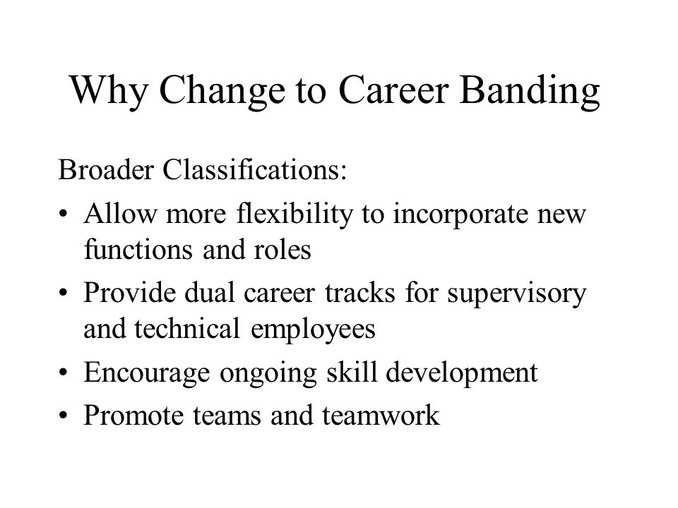 Why Change to Career Banding Broader Classifications: Allow more flexibility to incorporate new functions and roles Provide dual career tracks for supervisory and technical employees Encourage ongoing skill development Promote teams and teamwork