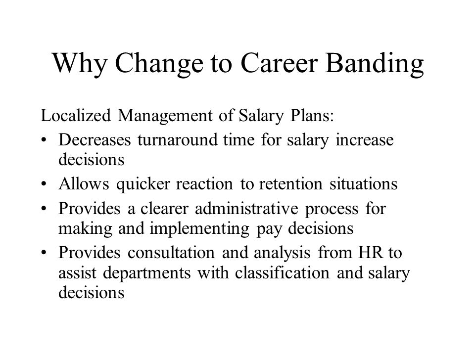 Why Change to Career Banding Localized Management of Salary Plans: Decreases turnaround time for salary increase decisions Allows quicker reaction to retention situations Provides a clearer administrative process for making and implementing pay decisions Provides consultation and analysis from HR to assist departments with classification and salary decisions