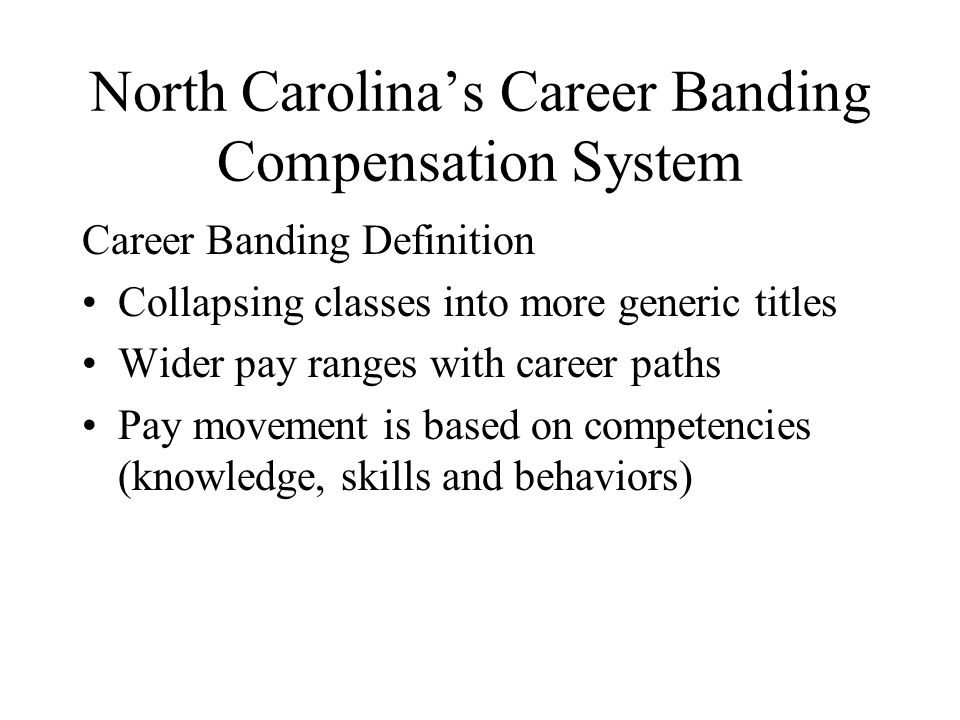 North Carolina’s Career Banding Compensation System Career Banding Definition Collapsing classes into more generic titles Wider pay ranges with career paths Pay movement is based on competencies (knowledge, skills and behaviors)